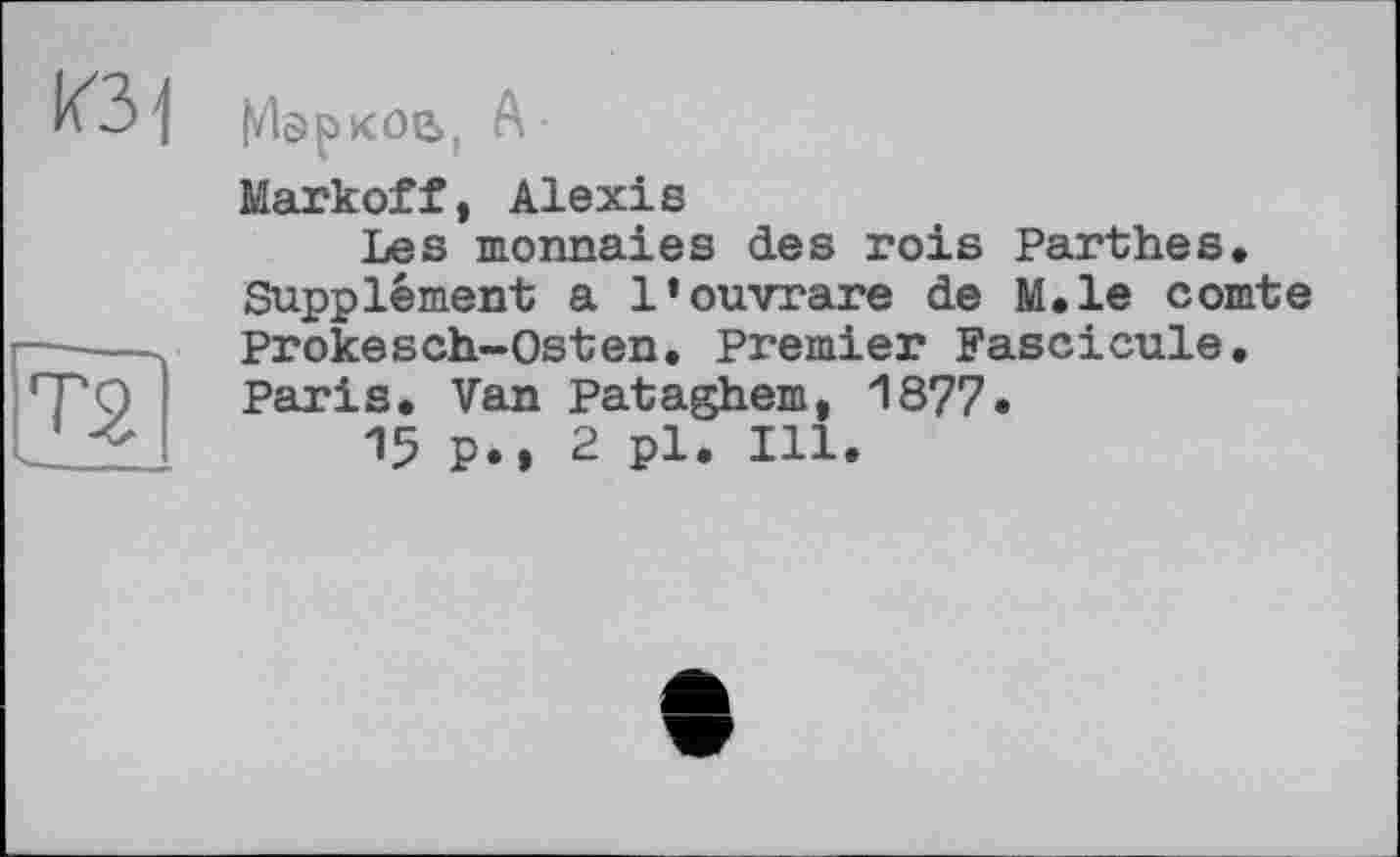 ﻿К31
ТЯ
Марков, А -
Markoff , Alexi s
Les monnaies des rois Parthes.
Supplément a l’ouvrare de M.le comte Prokesch-Osten. Premier Fascicule. Paris. Van Pataghem, 1877•
15 p., 2 pl. Ill.